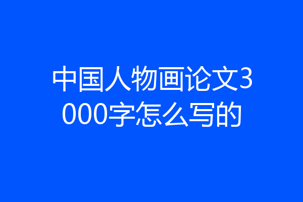中国人物画论文3000字怎么写的
