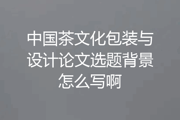 中国茶文化包装与设计论文选题背景怎么写啊