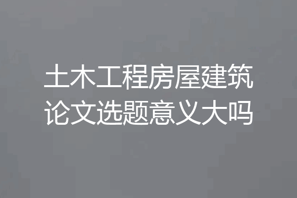 土木工程房屋建筑论文选题意义大吗