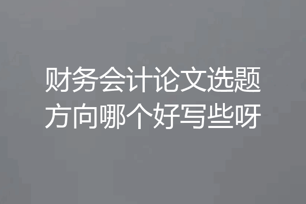 财务会计论文选题方向哪个好写些呀