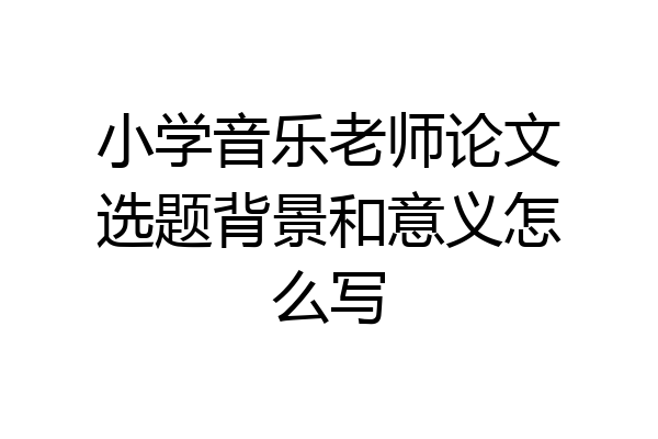 小学音乐老师论文选题背景和意义怎么写