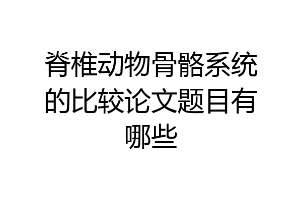 脊椎动物骨骼系统的比较论文题目有哪些