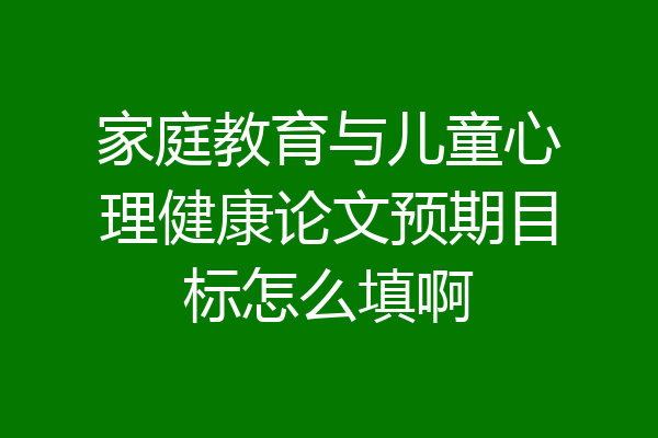 家庭教育与儿童心理健康论文预期目标怎么填啊