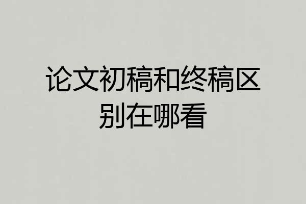 论文初稿和终稿区别在哪看