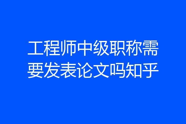 工程师中级职称需要发表论文吗知乎