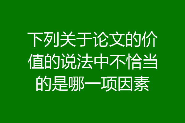 下列关于论文的价值的说法中不恰当的是哪一项因素