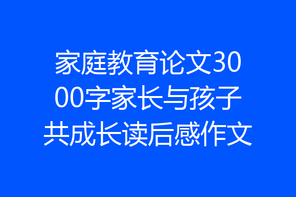 家庭教育论文3000字家长与孩子共成长读后感作文