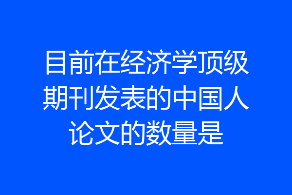 目前在经济学顶级期刊发表的中国人论文的数量是