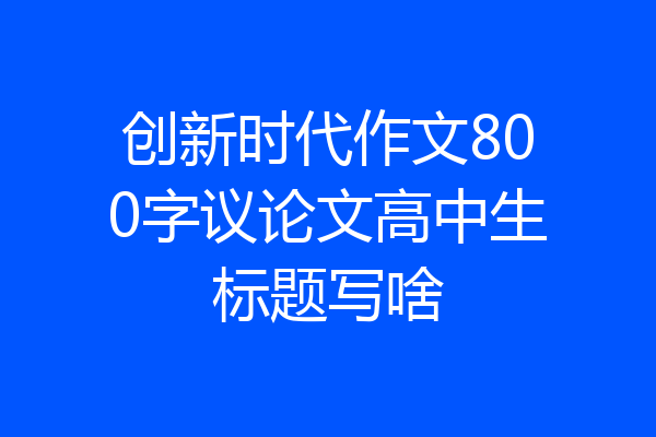 创新时代作文800字议论文高中生标题写啥