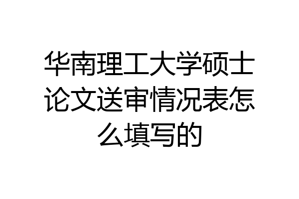 华南理工大学硕士论文送审情况表怎么填写的