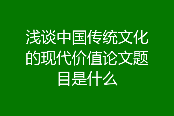 浅谈中国传统文化的现代价值论文题目是什么