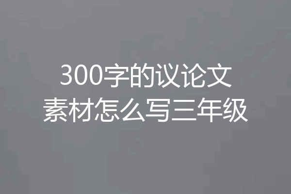 300字的议论文素材怎么写三年级