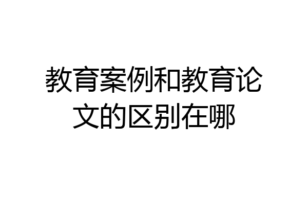 教育案例和教育论文的区别在哪