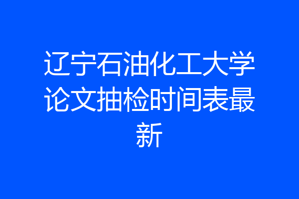 辽宁石油化工大学论文抽检时间表最新