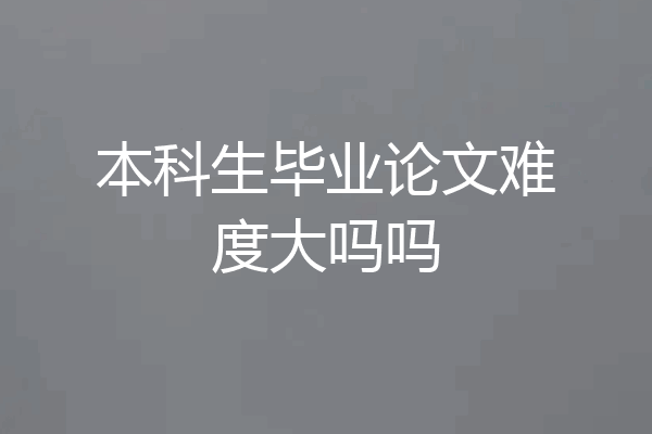 本科生毕业论文难度大吗吗