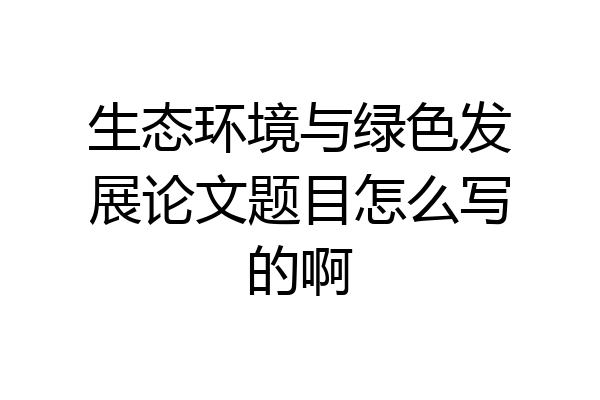 生态环境与绿色发展论文题目怎么写的啊