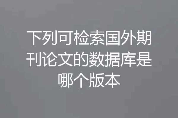 下列可检索国外期刊论文的数据库是哪个版本