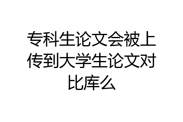 专科生论文会被上传到大学生论文对比库么