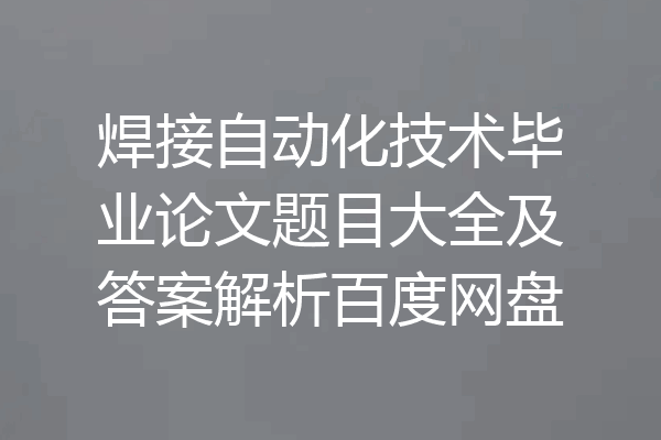 焊接自动化技术毕业论文题目大全及答案解析百度网盘