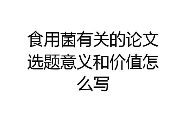 食用菌有关的论文选题意义和价值怎么写