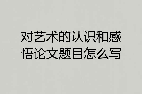 对艺术的认识和感悟论文题目怎么写