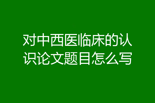 对中西医临床的认识论文题目怎么写