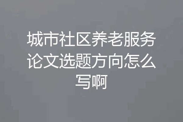 城市社区养老服务论文选题方向怎么写啊