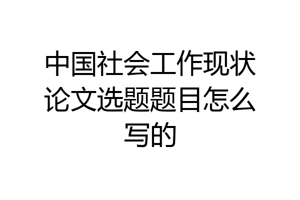 中国社会工作现状论文选题题目怎么写的