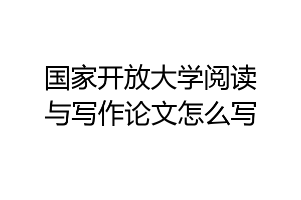 国家开放大学阅读与写作论文怎么写