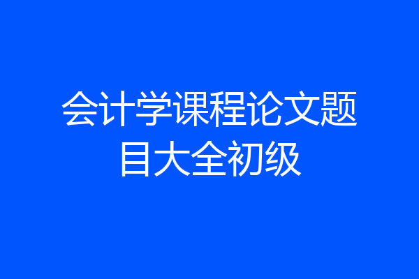 会计学课程论文题目大全初级