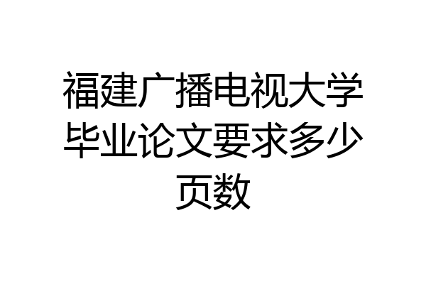 福建广播电视大学毕业论文要求多少页数