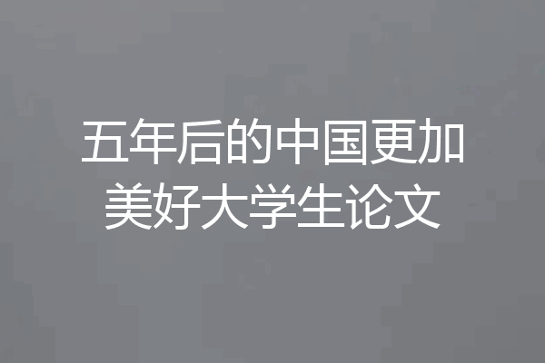 五年后的中国更加美好大学生论文