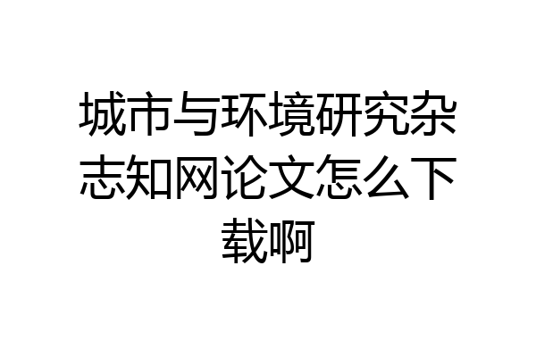 城市与环境研究杂志知网论文怎么下载啊