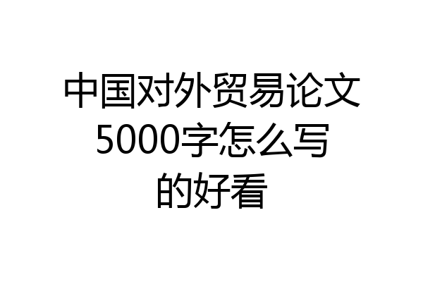 中国对外贸易论文5000字怎么写的好看