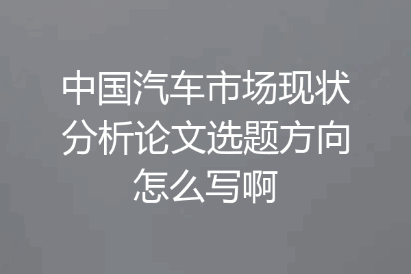 中国汽车市场现状分析论文选题方向怎么写啊