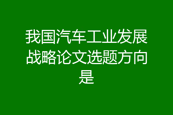 我国汽车工业发展战略论文选题方向是