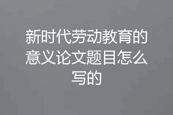 新时代劳动教育的意义论文题目怎么写的