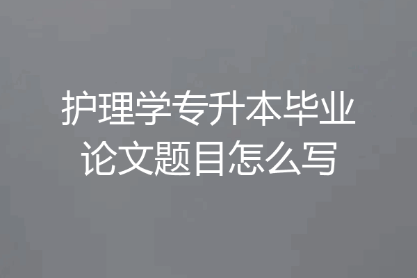 护理学专升本毕业论文题目怎么写