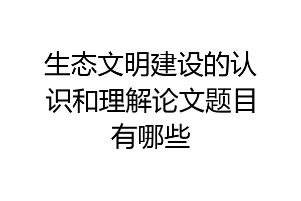 生态文明建设的认识和理解论文题目有哪些
