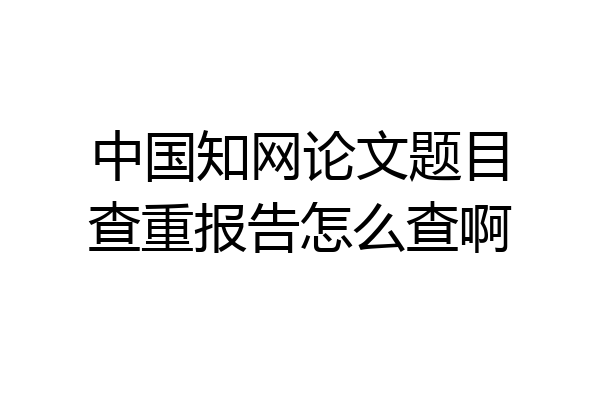 中国知网论文题目查重报告怎么查啊