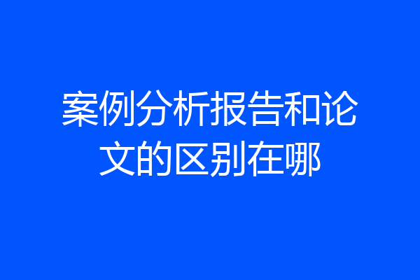 案例分析报告和论文的区别在哪