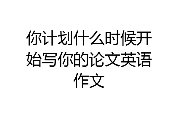你计划什么时候开始写你的论文英语作文