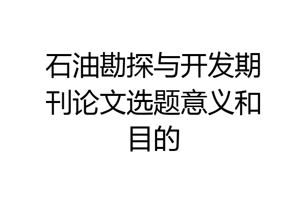 石油勘探与开发期刊论文选题意义和目的