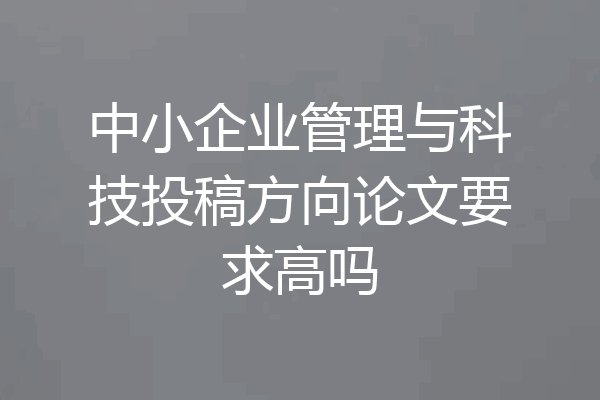 中小企业管理与科技投稿方向论文要求高吗