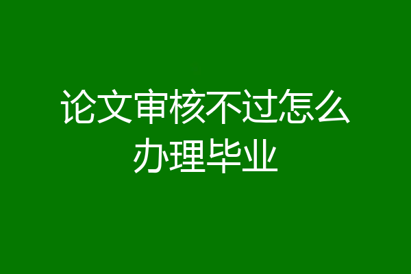 论文审核不过怎么办理毕业