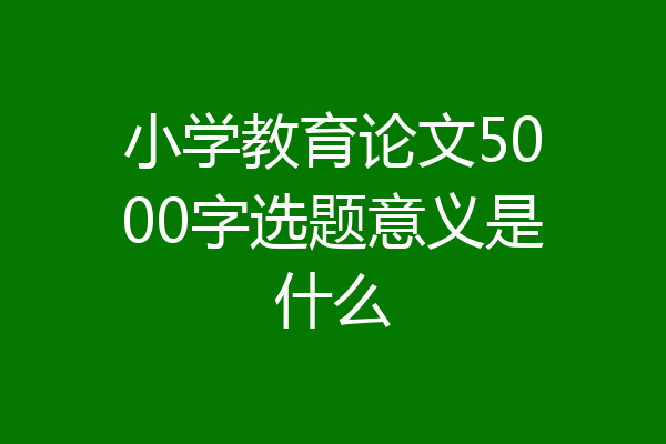 小学教育论文5000字选题意义是什么