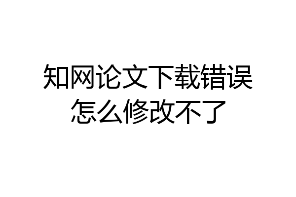 知网论文下载错误怎么修改不了