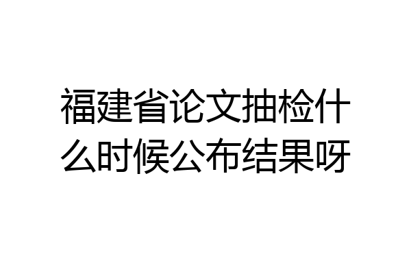 福建省论文抽检什么时候公布结果呀
