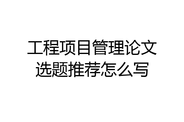 工程项目管理论文选题推荐怎么写