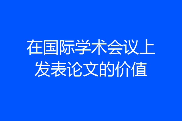 在国际学术会议上发表论文的价值
